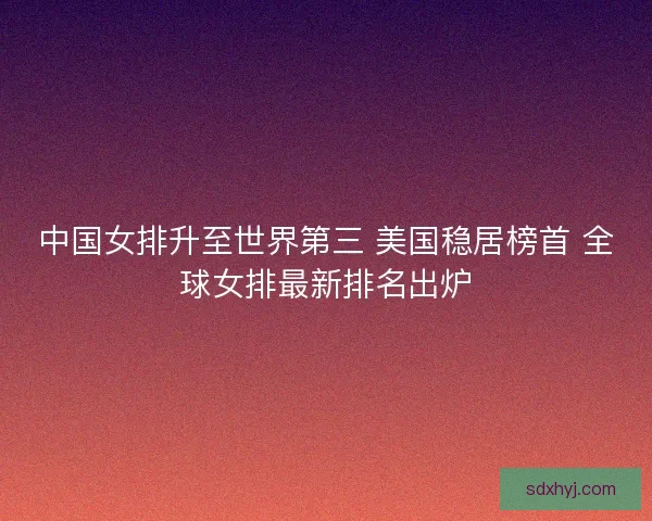 中国女排升至世界第三 美国稳居榜首 全球女排最新排名出炉