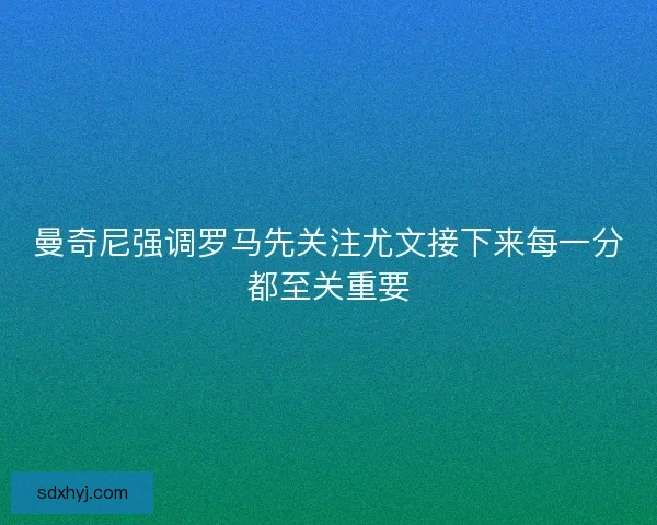 曼奇尼强调罗马先关注尤文接下来每一分都至关重要