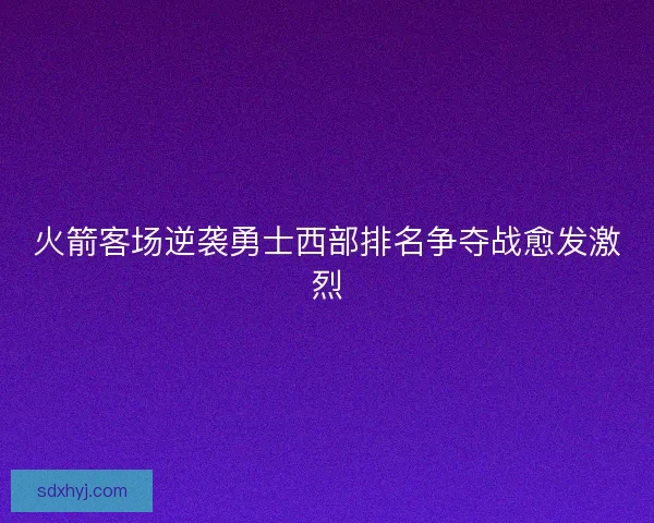 火箭客场逆袭勇士西部排名争夺战愈发激烈